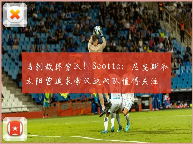 马刺裁掉索汉!Scotto:尼克斯和太阳曾追求索汉这两队值得关注