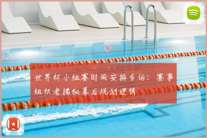 世界杯小组赛时间安排专访：赛事组织者揭秘幕后规划逻辑