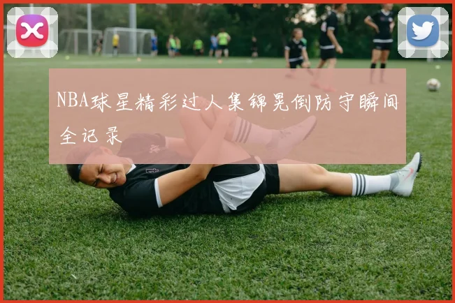 NBA球星精彩过人集锦晃倒防守瞬间全记录