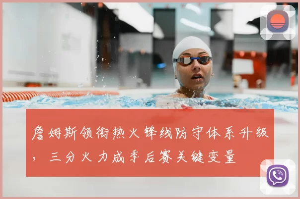 詹姆斯领衔热火锋线防守体系升级，三分火力成季后赛关键变量