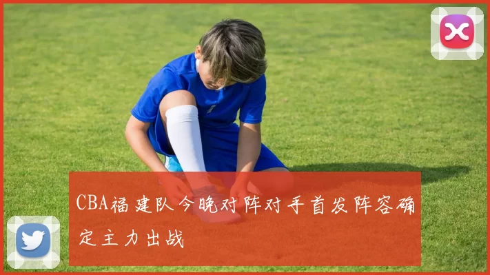 CBA福建队今晚对阵对手首发阵容确定主力出战