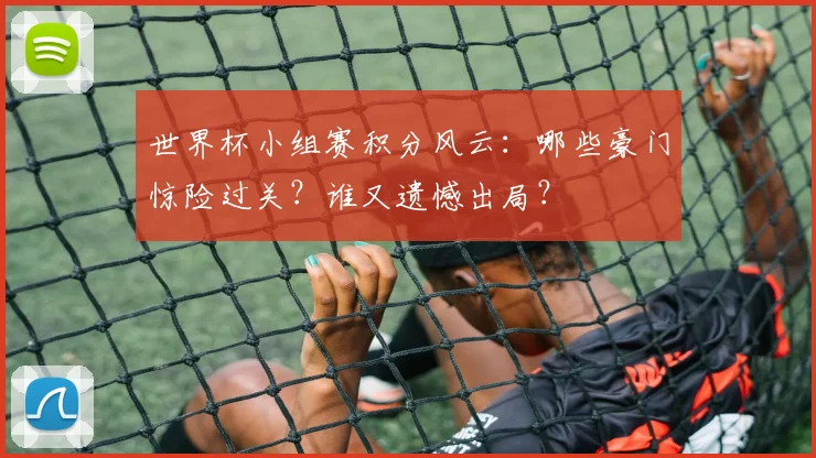 世界杯小组赛积分风云:哪些豪门惊险过关?谁又遗憾出局?