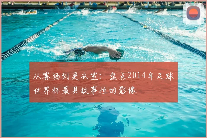 从赛场到更衣室:盘点2014年足球世界杯最具故事性的影像