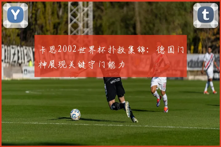 卡恩2002世界杯扑救集锦：德国门神展现关键守门能力