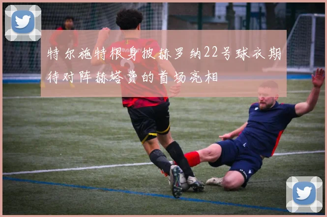 特尔施特根身披赫罗纳22号球衣期待对阵赫塔费的首场亮相