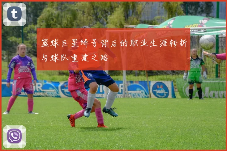 篮球巨星绰号背后的职业生涯转折与球队重建之路