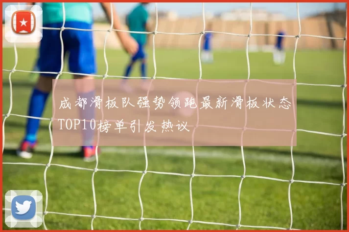 成都滑板队强势领跑最新滑板状态TOP10榜单引发热议