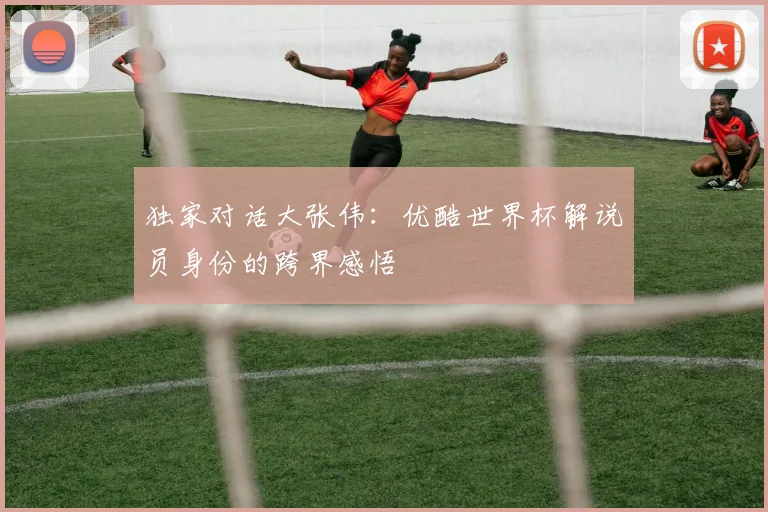 独家对话大张伟:优酷世界杯解说员身份的跨界感悟