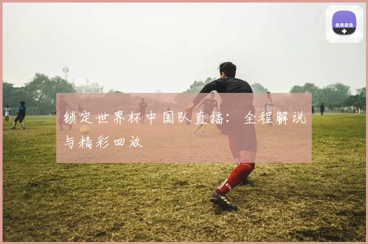 锁定世界杯中国队直播：全程解说与精彩回放