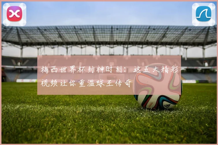 梅西世界杯封神时刻：这五大精彩视频让你重温球王传奇
