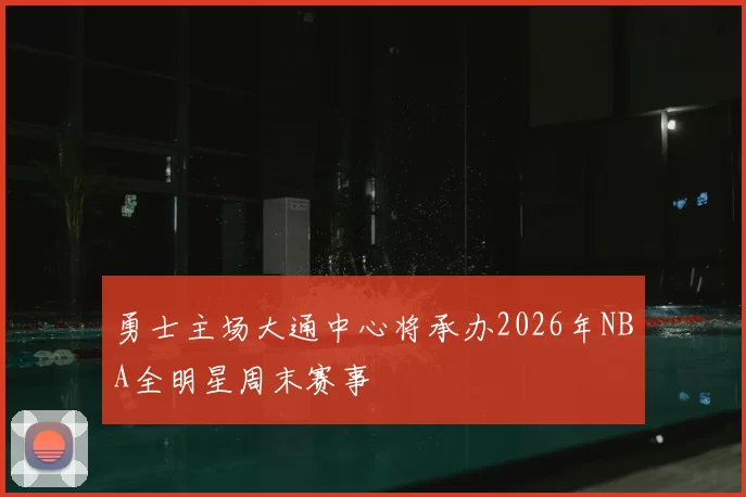 勇士主场大通中心将承办2026年NBA全明星周末赛事