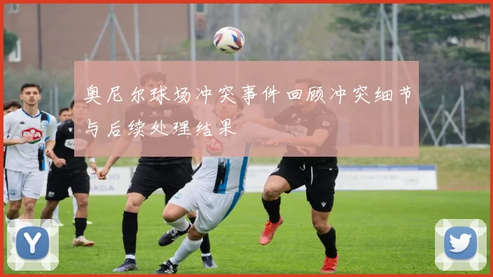 奥尼尔球场冲突事件回顾冲突细节与后续处理结果