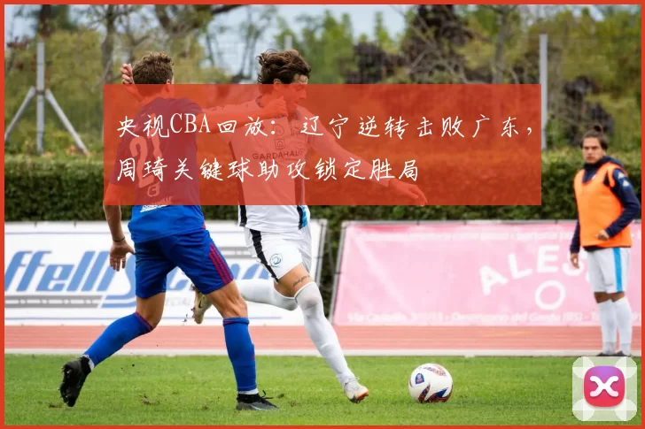 央视CBA回放：辽宁逆转击败广东，周琦关键球助攻锁定胜局