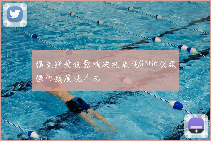福克斯受伤影响次轮表现G5G6仍顽强作战展现斗志