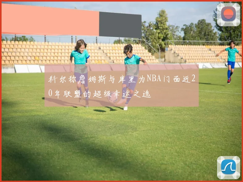 科尔称詹姆斯与库里为NBA门面近20年联盟的超级幸运之选