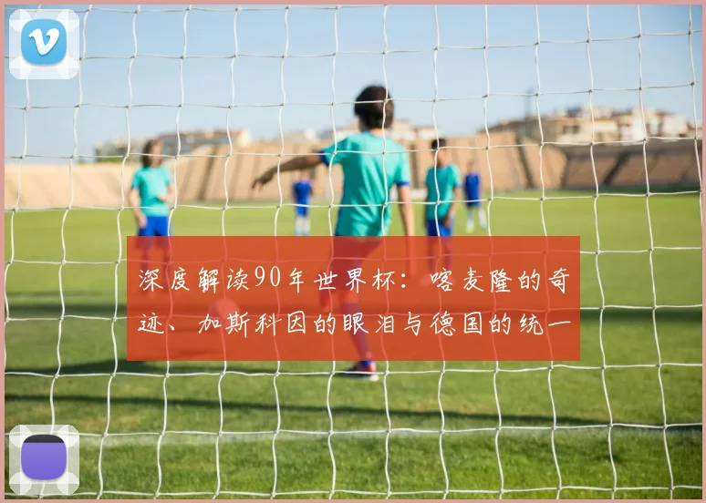 深度解读90年世界杯：喀麦隆的奇迹、加斯科因的眼泪与德国的统一庆典