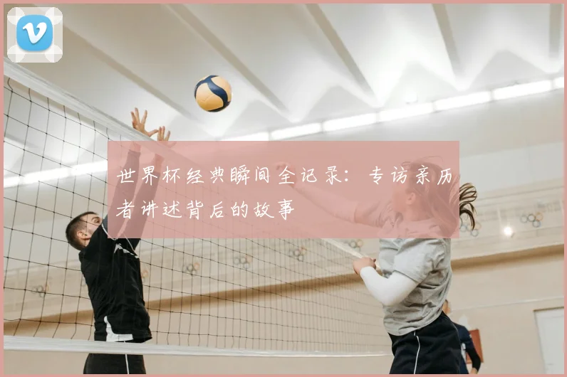世界杯经典瞬间全记录：专访亲历者讲述背后的故事