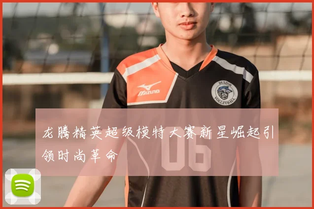 龙腾精英超级模特大赛新星崛起引领时尚革命