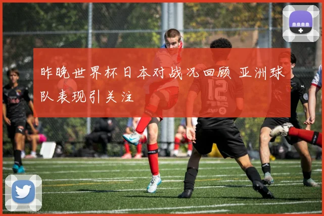 昨晚世界杯日本对战况回顾 亚洲球队表现引关注