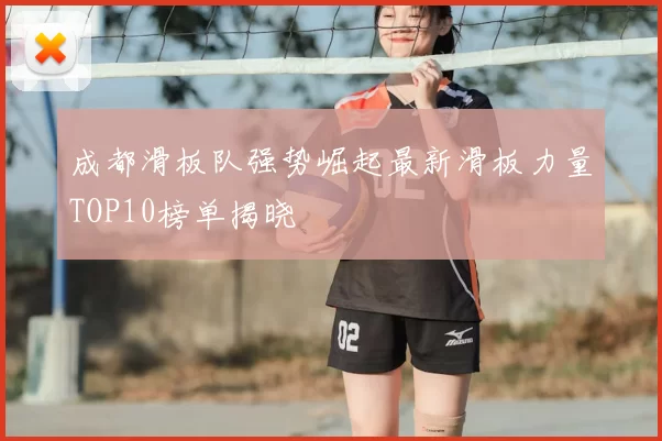 成都滑板队强势崛起最新滑板力量TOP10榜单揭晓