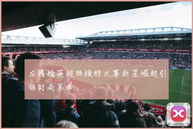 龙腾精英超级模特大赛新星崛起引领时尚革命