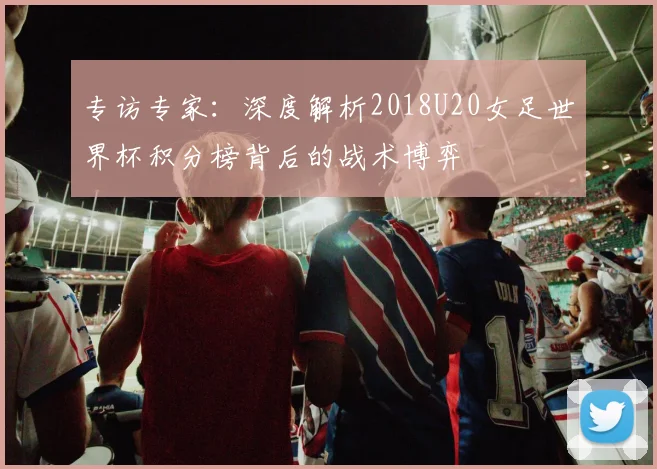 专访专家:深度解析2018U20女足世界杯积分榜背后的战术博弈