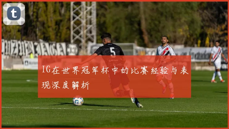 IG在世界冠军杯中的比赛经验与表现深度解析