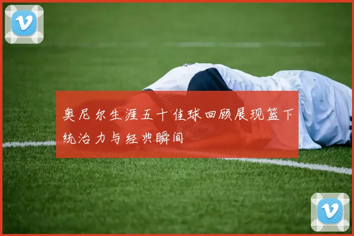奥尼尔生涯五十佳球回顾展现篮下统治力与经典瞬间