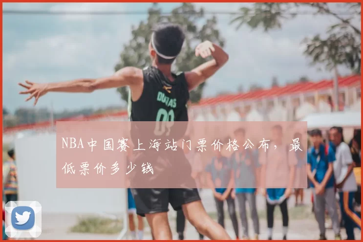NBA中国赛上海站门票价格公布，最低票价多少钱