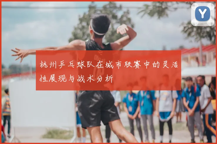 杭州乒乓球队在城市联赛中的灵活性展现与战术分析