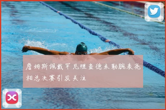 詹姆斯佩戴罕见理查德米勒腕表亮相总决赛引发关注