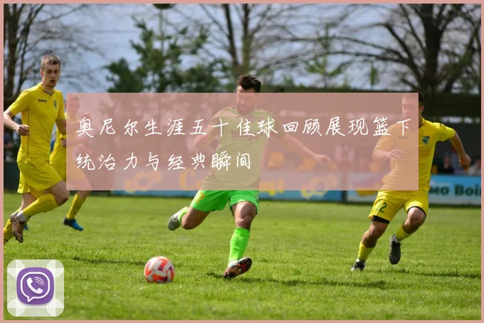 奥尼尔生涯五十佳球回顾展现篮下统治力与经典瞬间