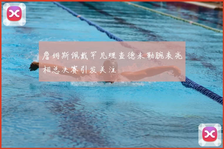 詹姆斯佩戴罕见理查德米勒腕表亮相总决赛引发关注