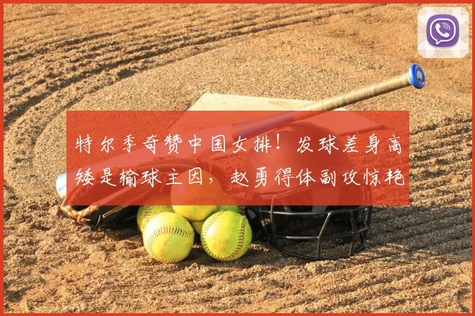 特尔季奇赞中国女排!发球差身高矮是输球主因,赵勇得体副攻惊艳