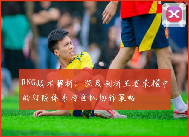 RNG战术解析：深度剖析王者荣耀中的盯防体系与团队协作策略