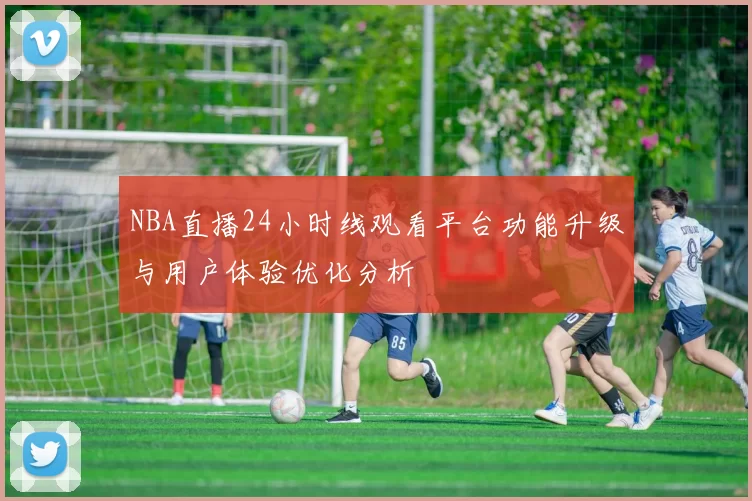 NBA直播24小时线观看平台功能升级与用户体验优化分析