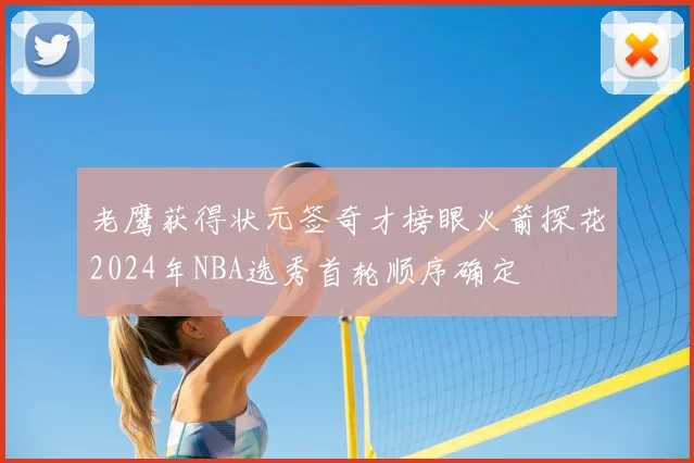 老鹰获得状元签奇才榜眼火箭探花2024年NBA选秀首轮顺序确定