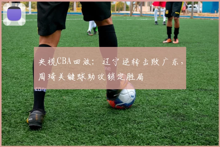 央视CBA回放：辽宁逆转击败广东，周琦关键球助攻锁定胜局