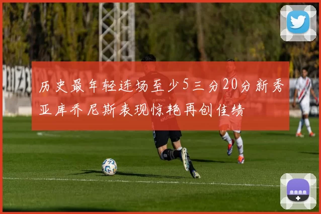 历史最年轻连场至少5三分20分新秀亚库乔尼斯表现惊艳再创佳绩