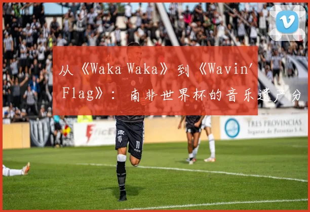 从《Waka Waka》到《Wavin' Flag》:南非世界杯的音乐遗产分析