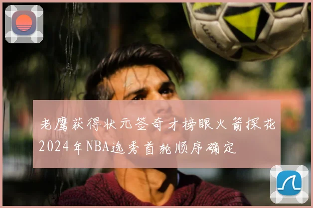 老鹰获得状元签奇才榜眼火箭探花2024年NBA选秀首轮顺序确定