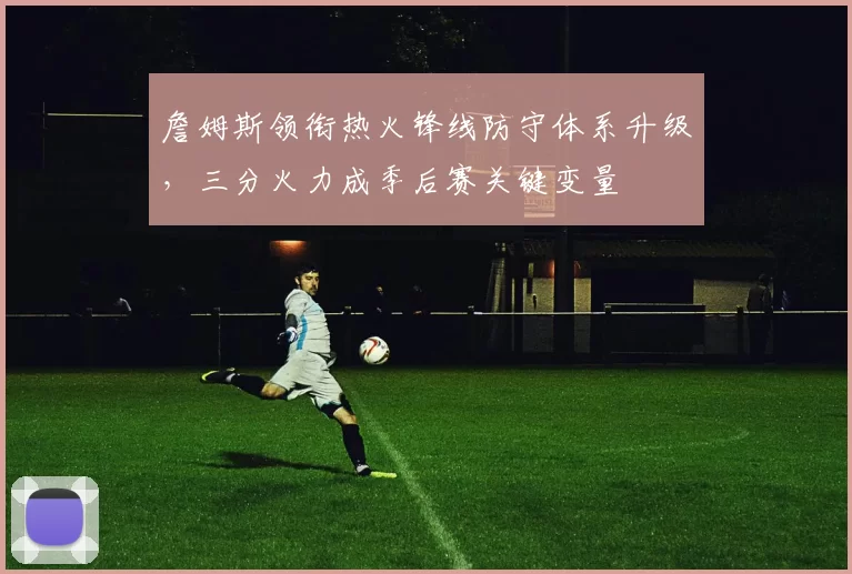 詹姆斯领衔热火锋线防守体系升级，三分火力成季后赛关键变量