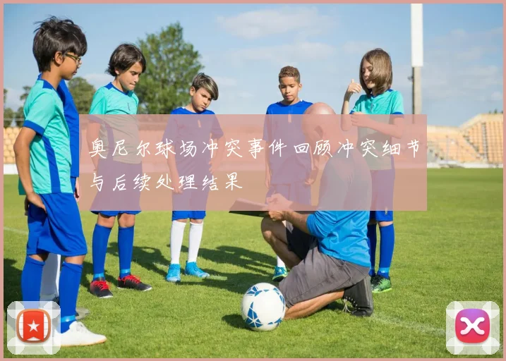 奥尼尔球场冲突事件回顾冲突细节与后续处理结果
