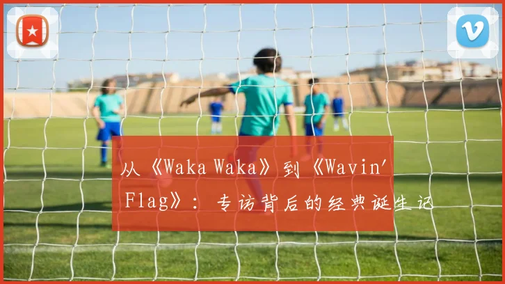 从《Waka Waka》到《Wavin' Flag》:专访背后的经典诞生记