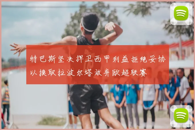 特巴斯坚决捍卫西甲利益拒绝妥协以换取拉波尔塔放弃欧超联赛