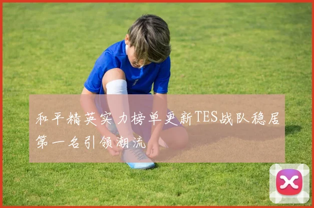 和平精英实力榜单更新TES战队稳居第一名引领潮流