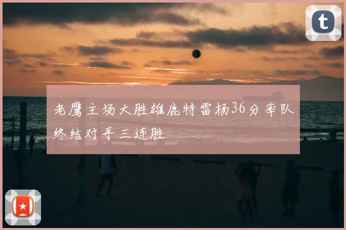 老鹰主场大胜雄鹿特雷杨36分率队终结对手三连胜