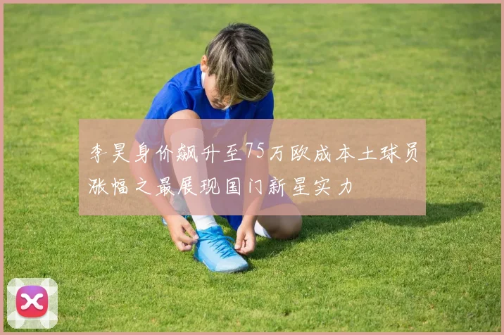 李昊身价飙升至75万欧成本土球员涨幅之最展现国门新星实力