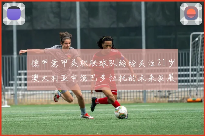 德甲意甲美职联球队纷纷关注21岁澳大利亚中场巴多拉托的未来发展