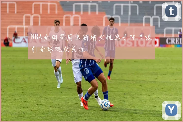 NBA全明星周末新增女性选手环节吸引全球观众关注